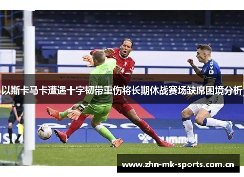 以斯卡马卡遭遇十字韧带重伤将长期休战赛场缺席困境分析 以斯卡马卡遭遇十字韧带重伤将长期休战赛场缺席困境分析